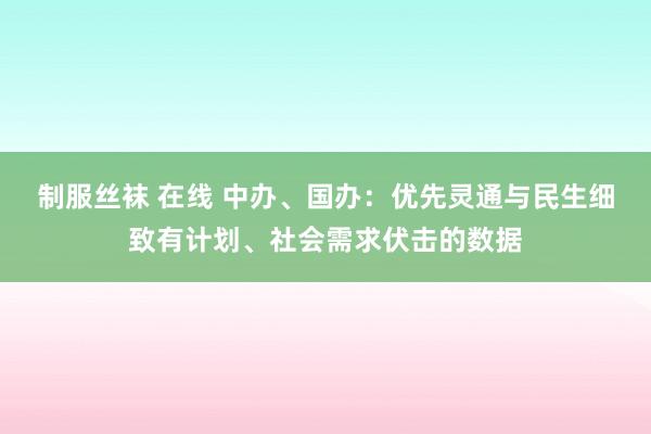 制服丝袜 在线 中办、国办：优先灵通与民生细致有计划、社会需求伏击的数据