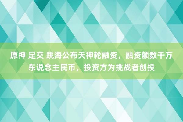 原神 足交 跳海公布天神轮融资，融资额数千万东说念主民币，投资方为挑战者创投