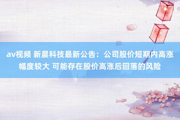 av视频 新晨科技最新公告：公司股价短期内高涨幅度较大 可能存在股价高涨后回落的风险