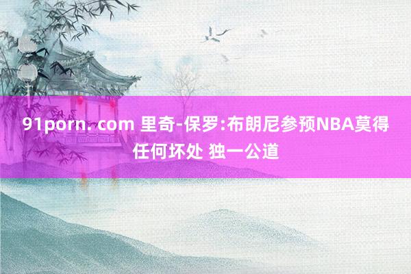 91porn. com 里奇-保罗:布朗尼参预NBA莫得任何坏处 独一公道