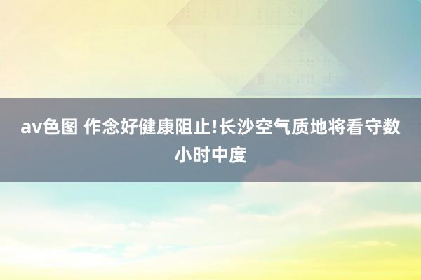 av色图 作念好健康阻止!长沙空气质地将看守数小时中度