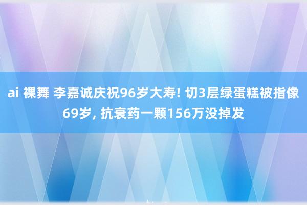 ai 裸舞 李嘉诚庆祝96岁大寿! 切3层绿蛋糕被指像69岁， 抗衰药一颗156万没掉发