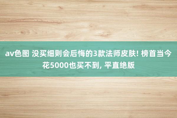 av色图 没买细则会后悔的3款法师皮肤! 榜首当今花5000也买不到， 平直绝版