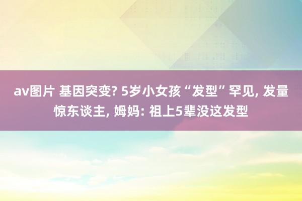 av图片 基因突变? 5岁小女孩“发型”罕见， 发量惊东谈主， 姆妈: 祖上5辈没这发型