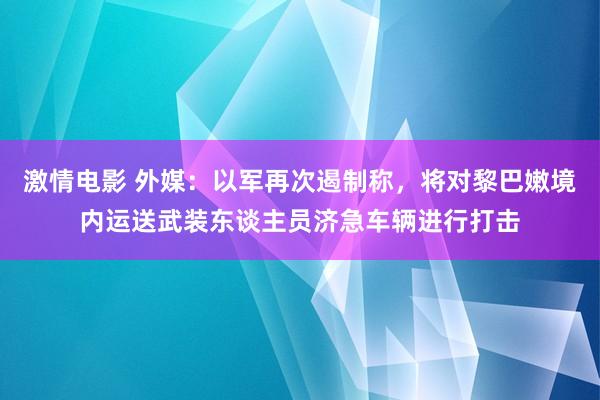 激情电影 外媒：以军再次遏制称，将对黎巴嫩境内运送武装东谈主员济急车辆进行打击