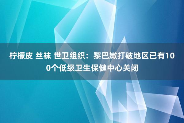 柠檬皮 丝袜 世卫组织：黎巴嫩打破地区已有100个低级卫生保健中心关闭