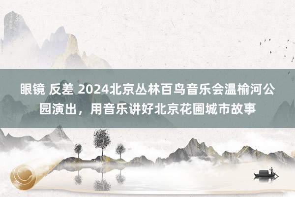 眼镜 反差 2024北京丛林百鸟音乐会温榆河公园演出，用音乐讲好北京花圃城市故事