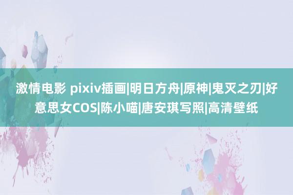 激情电影 pixiv插画|明日方舟|原神|鬼灭之刃|好意思女COS|陈小喵|唐安琪写照|高清壁纸