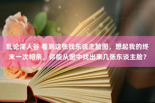 乱论淫人谷 看到这张找东谈主脸图，想起我的终末一次相亲，你能从图中找出来几张东谈主脸？