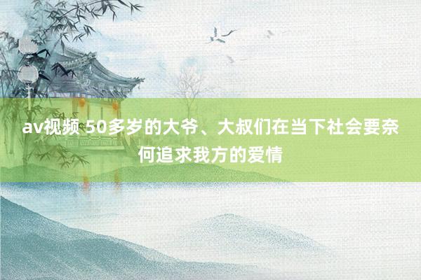 av视频 50多岁的大爷、大叔们在当下社会要奈何追求我方的爱情