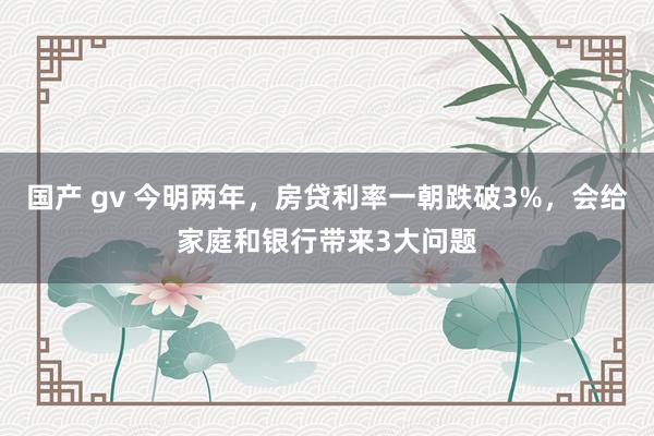 国产 gv 今明两年，房贷利率一朝跌破3%，会给家庭和银行带来3大问题