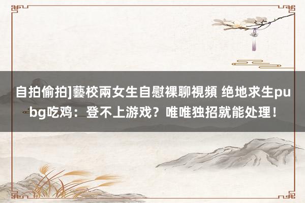 自拍偷拍]藝校兩女生自慰裸聊視頻 绝地求生pubg吃鸡：登不上游戏？唯唯独招就能处理！