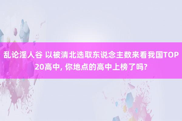 乱论淫人谷 以被清北选取东说念主数来看我国TOP20高中， 你地点的高中上榜了吗?