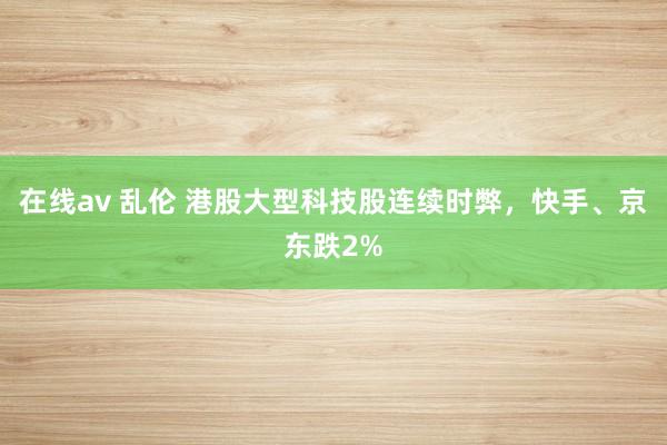 在线av 乱伦 港股大型科技股连续时弊，快手、京东跌2%