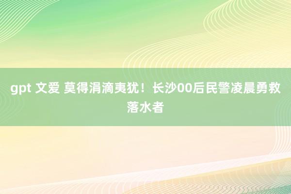 gpt 文爱 莫得涓滴夷犹！长沙00后民警凌晨勇救落水者