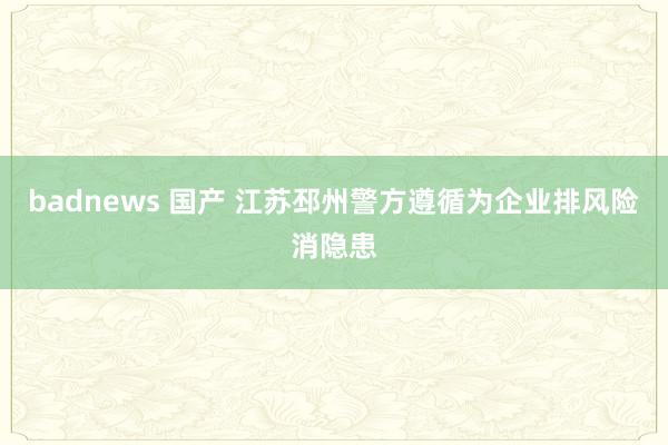 badnews 国产 江苏邳州警方遵循为企业排风险消隐患