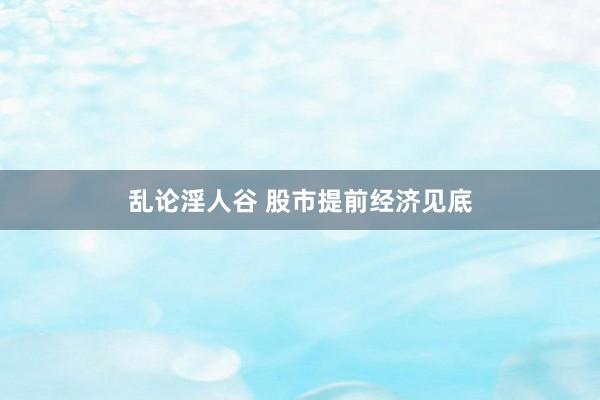 乱论淫人谷 股市提前经济见底