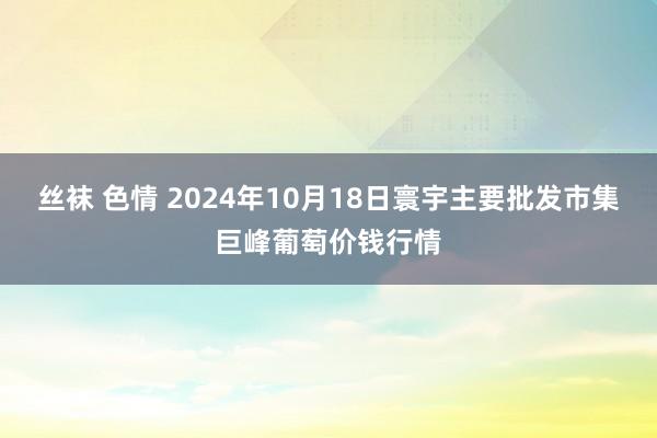 丝袜 色情 2024年10月18日寰宇主要批发市集巨峰葡萄价钱行情