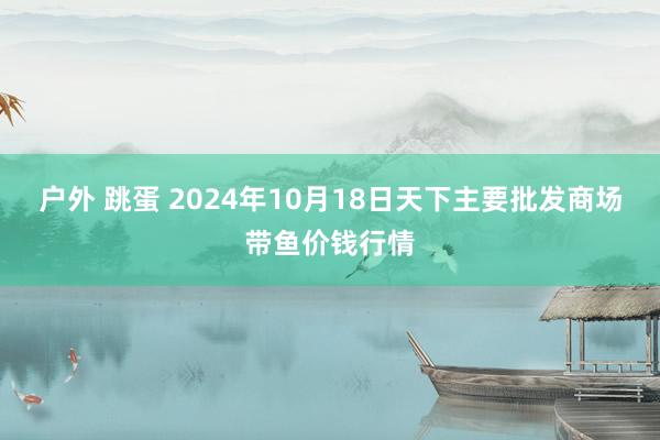 户外 跳蛋 2024年10月18日天下主要批发商场带鱼价钱行情