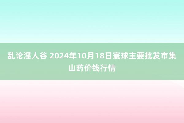 乱论淫人谷 2024年10月18日寰球主要批发市集山药价钱行情