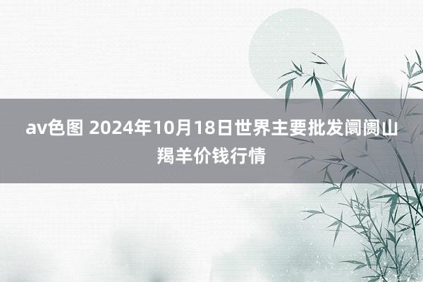 av色图 2024年10月18日世界主要批发阛阓山羯羊价钱行情