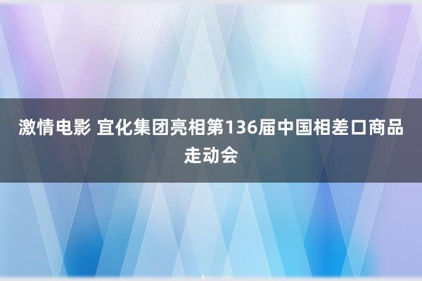 激情电影 宜化集团亮相第136届中国相差口商品走动会