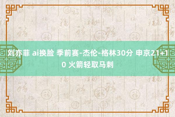 刘亦菲 ai换脸 季前赛-杰伦-格林30分 申京21+10 火箭轻取马刺