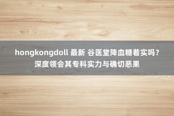 hongkongdoll 最新 谷医堂降血糖着实吗？深度领会其专科实力与确切恶果