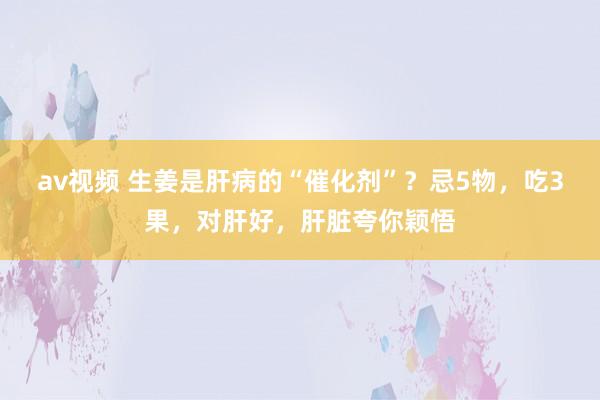 av视频 生姜是肝病的“催化剂”？忌5物，吃3果，对肝好，肝脏夸你颖悟