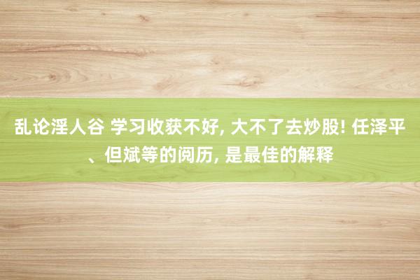 乱论淫人谷 学习收获不好， 大不了去炒股! 任泽平、但斌等的阅历， 是最佳的解释