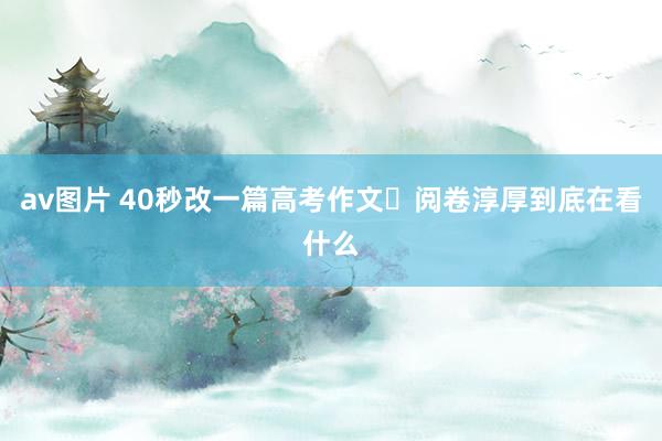 av图片 40秒改一篇高考作文❓阅卷淳厚到底在看什么