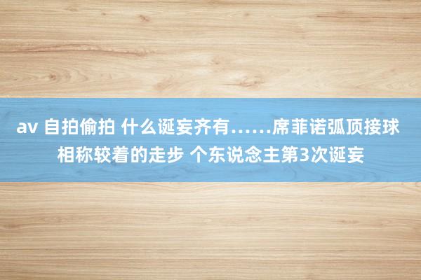 av 自拍偷拍 什么诞妄齐有……席菲诺弧顶接球 相称较着的走步 个东说念主第3次诞妄