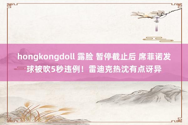 hongkongdoll 露脸 暂停截止后 席菲诺发球被吹5秒违例！雷迪克热沈有点讶异