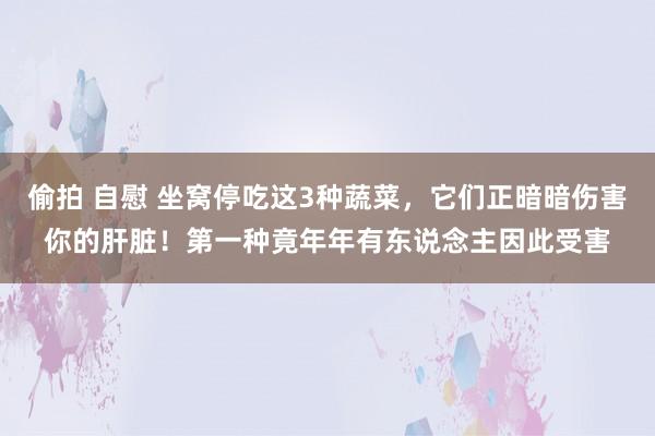 偷拍 自慰 坐窝停吃这3种蔬菜，它们正暗暗伤害你的肝脏！第一种竟年年有东说念主因此受害