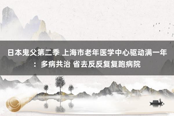 日本鬼父第二季 上海市老年医学中心驱动满一年：多病共治 省去反反复复跑病院