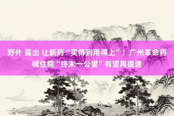 野外 露出 让新药“买得到用得上”！广州革命药械住院“终末一公里”有望再提速