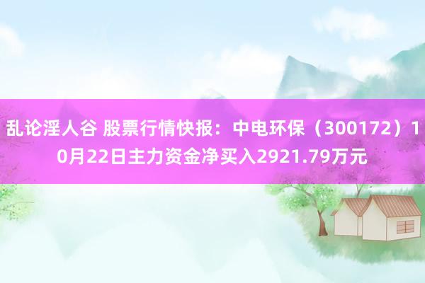 乱论淫人谷 股票行情快报：中电环保（300172）10月22日主力资金净买入2921.79万元