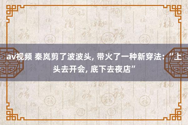 av视频 秦岚剪了波波头， 带火了一种新穿法: “上头去开会， 底下去夜店”