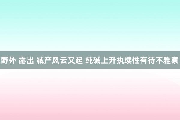 野外 露出 减产风云又起 纯碱上升执续性有待不雅察