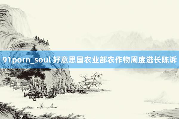 91porn_soul 好意思国农业部农作物周度滋长陈诉