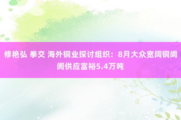 修艳弘 拳交 海外铜业探讨组织：8月大众宽阔铜阛阓供应富裕5.4万吨