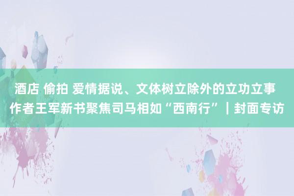 酒店 偷拍 爱情据说、文体树立除外的立功立事 作者王军新书聚焦司马相如“西南行”｜封面专访