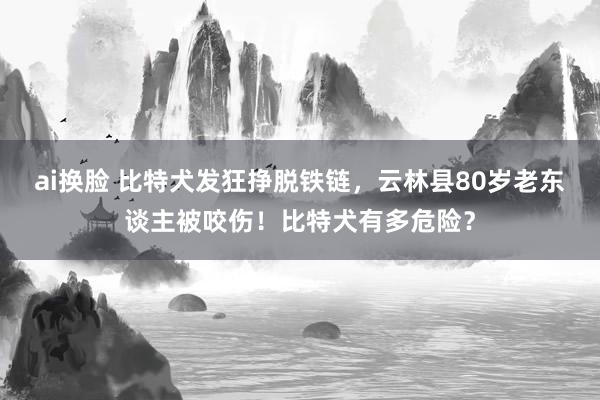 ai换脸 比特犬发狂挣脱铁链，云林县80岁老东谈主被咬伤！比特犬有多危险？