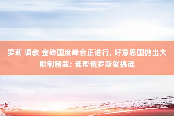 萝莉 调教 金砖国度峰会正进行， 好意思国抛出大限制制裁: 谁帮俄罗斯就搞谁