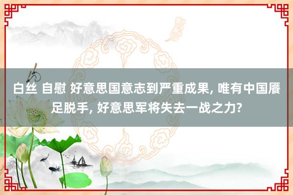 白丝 自慰 好意思国意志到严重成果， 唯有中国餍足脱手， 好意思军将失去一战之力?