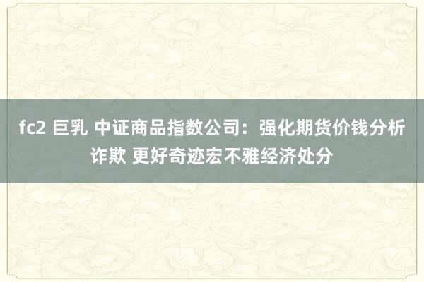 fc2 巨乳 中证商品指数公司：强化期货价钱分析诈欺 更好奇迹宏不雅经济处分