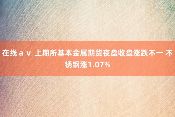 在线ａｖ 上期所基本金属期货夜盘收盘涨跌不一 不锈钢涨1.07%