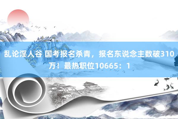 乱论淫人谷 国考报名杀青，报名东说念主数破310万！最热职位10665：1