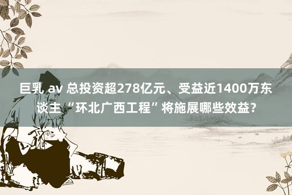 巨乳 av 总投资超278亿元、受益近1400万东谈主 “环北广西工程”将施展哪些效益？