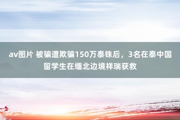 av图片 被骗遭欺骗150万泰铢后，3名在泰中国留学生在缅北边境祥瑞获救